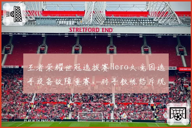 王者荣耀世冠选拔赛Hero久竞因选手设备故障重赛，对手教练怒斥规则不公