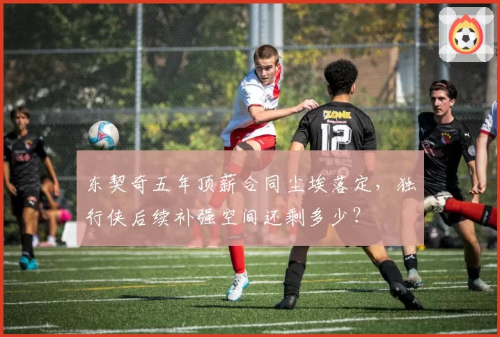 东契奇五年顶薪合同尘埃落定,独行侠后续补强空间还剩多少?