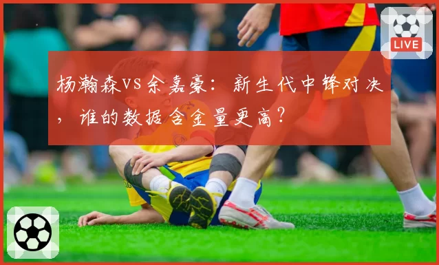 杨瀚森vs余嘉豪：新生代中锋对决，谁的数据含金量更高？