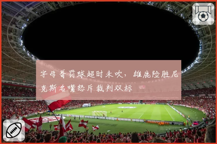 字母哥罚球超时未吹,雄鹿险胜尼克斯名嘴怒斥裁判双标