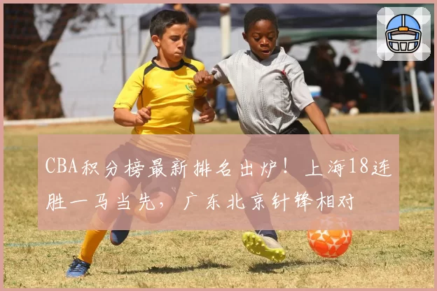 CBA积分榜最新排名出炉！上海18连胜一马当先，广东北京针锋相对