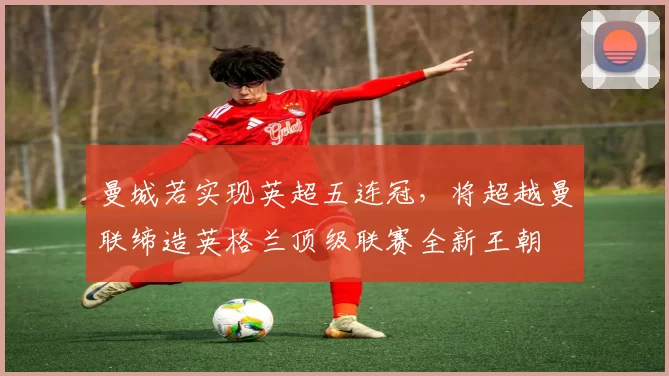 曼城若实现英超五连冠,将超越曼联缔造英格兰顶级联赛全新王朝