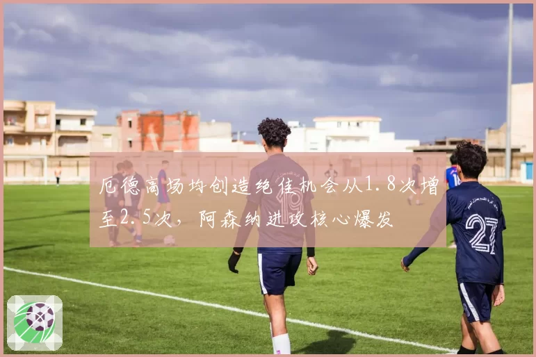 厄德高场均创造绝佳机会从1.8次增至2.5次,阿森纳进攻核心爆发