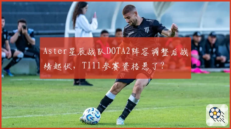 Aster星辰战队DOTA2阵容调整后战绩起伏，TI11参赛资格悬了？