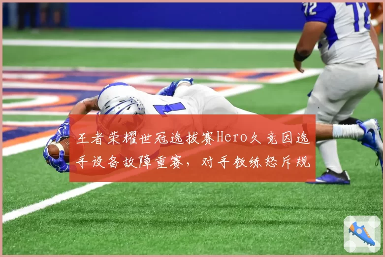 王者荣耀世冠选拔赛Hero久竞因选手设备故障重赛，对手教练怒斥规则不公