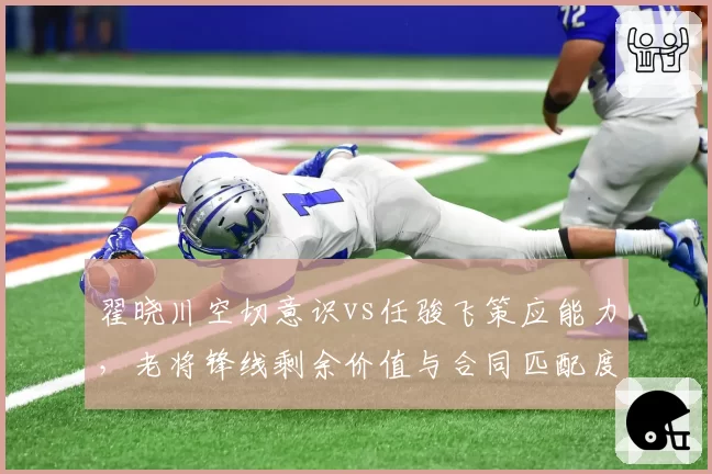 翟晓川空切意识vs任骏飞策应能力，老将锋线剩余价值与合同匹配度