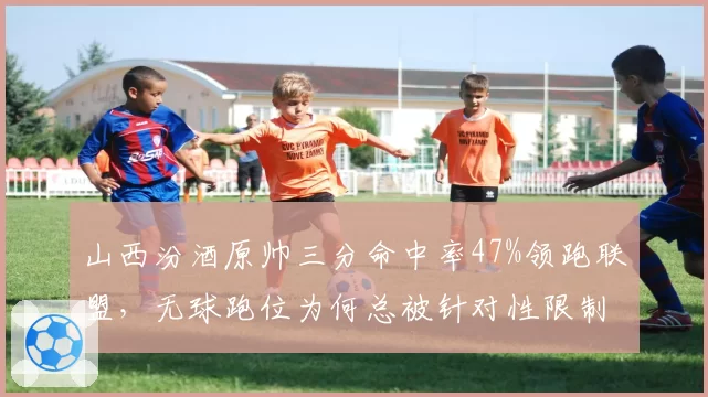 山西汾酒原帅三分命中率47%领跑联盟，无球跑位为何总被针对性限制？