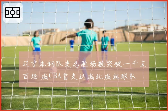 辽宁本钢队史总胜场数突破一千五百场 成CBA首支达成此成就球队