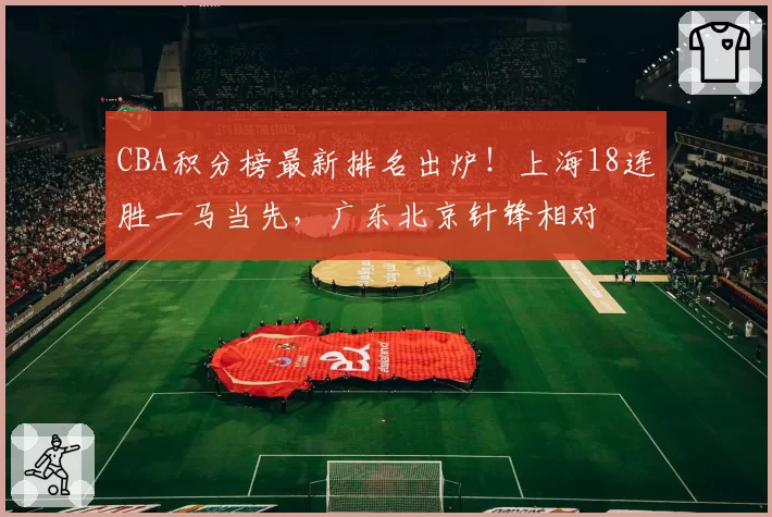 CBA积分榜最新排名出炉！上海18连胜一马当先，广东北京针锋相对