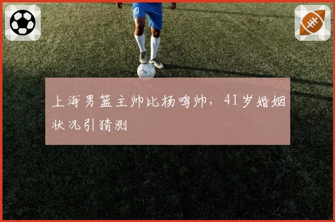 上海男篮主帅比杨鸣帅,41岁婚姻状况引猜测