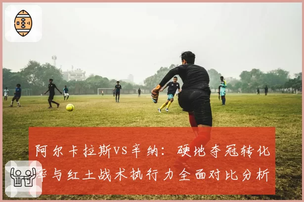阿尔卡拉斯vs辛纳:硬地夺冠转化率与红土战术执行力全面对比分析