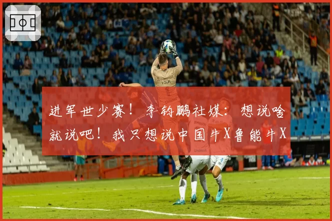 进军世少赛！李钧鹏社媒：想说啥就说吧！我只想说中国牛X鲁能牛X