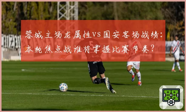 蓉城主场龙属性vs国安客场战绩：本轮焦点战谁将掌握比赛节奏？