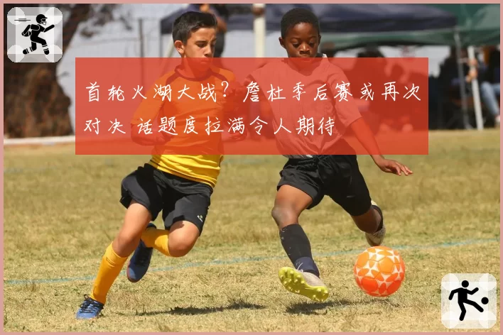 首轮火湖大战?詹杜季后赛或再次对决 话题度拉满令人期待