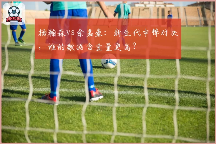 杨瀚森vs余嘉豪：新生代中锋对决，谁的数据含金量更高？