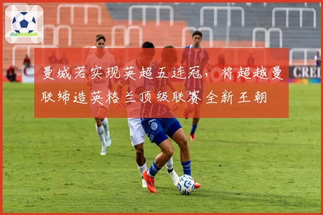 曼城若实现英超五连冠,将超越曼联缔造英格兰顶级联赛全新王朝