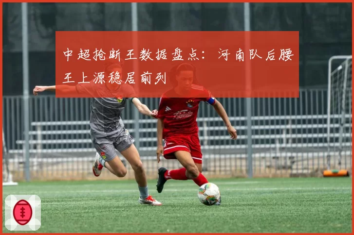 中超抢断王数据盘点：河南队后腰王上源稳居前列