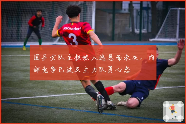 国乒女队主教练人选悬而未决，内部竞争已波及主力队员心态
