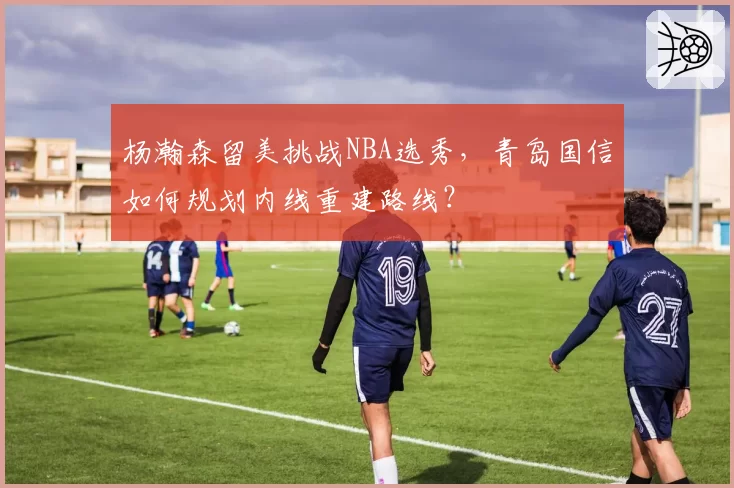 杨瀚森留美挑战NBA选秀，青岛国信如何规划内线重建路线？