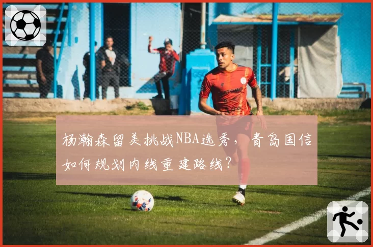 杨瀚森留美挑战NBA选秀，青岛国信如何规划内线重建路线？