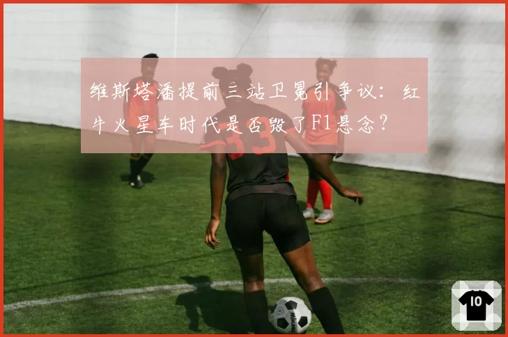 维斯塔潘提前三站卫冕引争议：红牛火星车时代是否毁了F1悬念？