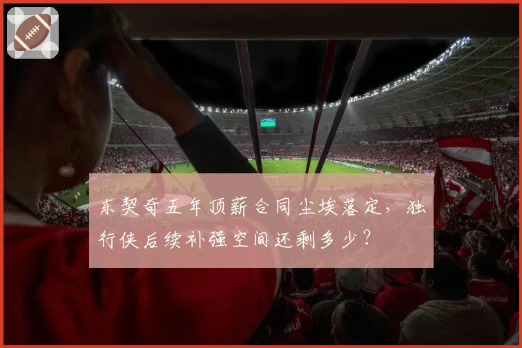 东契奇五年顶薪合同尘埃落定，独行侠后续补强空间还剩多少？