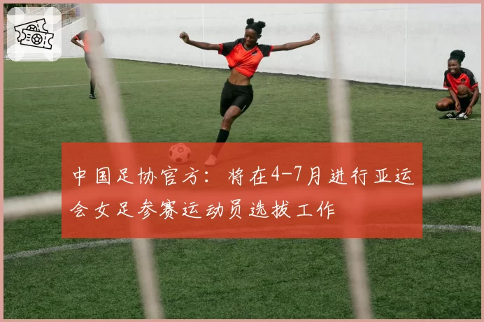 中国足协官方：将在4-7月进行亚运会女足参赛运动员选拔工作