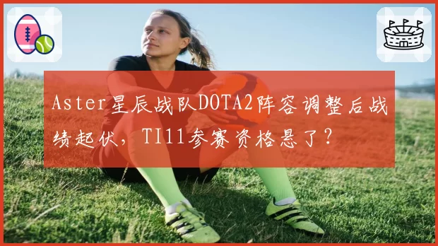 Aster星辰战队DOTA2阵容调整后战绩起伏，TI11参赛资格悬了？