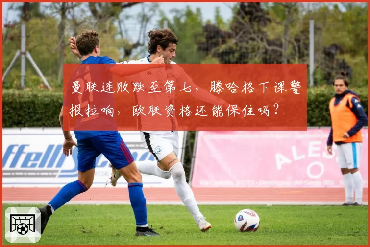 曼联连败跌至第七，滕哈格下课警报拉响，欧联资格还能保住吗？