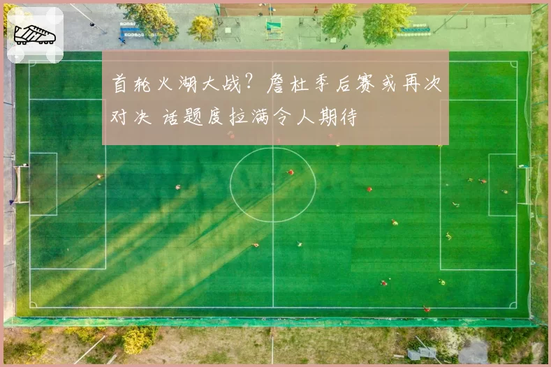 首轮火湖大战?詹杜季后赛或再次对决 话题度拉满令人期待